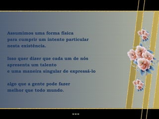 Assumimos uma forma física
para cumprir um intento particular
nesta existência.

Isso quer dizer que cada um de nós
apresenta um talento
e uma maneira singular de expressá-lo

algo que a gente pode fazer
melhor que todo mundo.
 