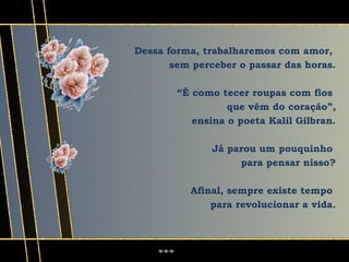 Dessa forma, trabalharemos com amor,
       sem perceber o passar das horas.

        “É como tecer roupas com fios
                  que vêm do coração”,
           ensina o poeta Kalil Gilbran.

               Já parou um pouquinho
                    para pensar nisso?

          Afinal, sempre existe tempo
              para revolucionar a vida.
 