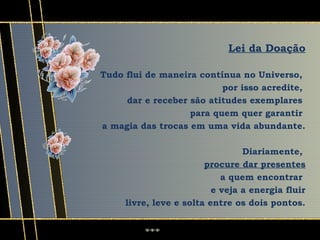 Lei da Doação

Tudo flui de maneira contínua no Universo,
                          por isso acredite,
     dar e receber são atitudes exemplares
                   para quem quer garantir
a magia das trocas em uma vida abundante.

                                 Diariamente,
                        procure dar presentes
                            a quem encontrar
                          e veja a energia fluir
     livre, leve e solta entre os dois pontos.
 