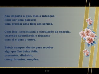 Não importa o quê, mas a intenção.
Pode ser uma palavra;
uma oração; uma flor; um sorriso.

Com isso, incentivará a circulação de energia,
trazendo abundância e riquezas
para si e para o outro.

Esteja sempre aberto para receber
algo que lhe deixe feliz;
presentes, dinheiro,
cumprimentos, orações.
 