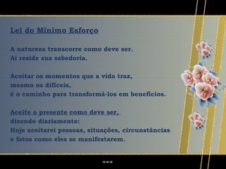 Lei do Mínimo Esforço

A natureza transcorre como deve ser.
Aí reside sua sabedoria.

Aceitar os momentos que a vida traz,
mesmo os difíceis,
é o caminho para transformá-los em benefícios.

Aceite o presente como deve ser,
dizendo diariamente:
Hoje aceitarei pessoas, situações, circunstâncias
e fatos como eles se manifestarem.
 