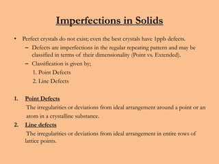 Imperfections in Solids
• Perfect crystals do not exist; even the best crystals have 1ppb defects.
– Defects are imperfections in the regular repeating pattern and may be
classified in terms of their dimensionality (Point vs. Extended).
– Classification is given by;
1. Point Defects
2. Line Defects
1. Point Defects
The irregularities or deviations from ideal arrangement around a point or an
atom in a crystalline substance.
2. Line defects
The irregularities or deviations from ideal arrangement in entire rows of
lattice points.
 