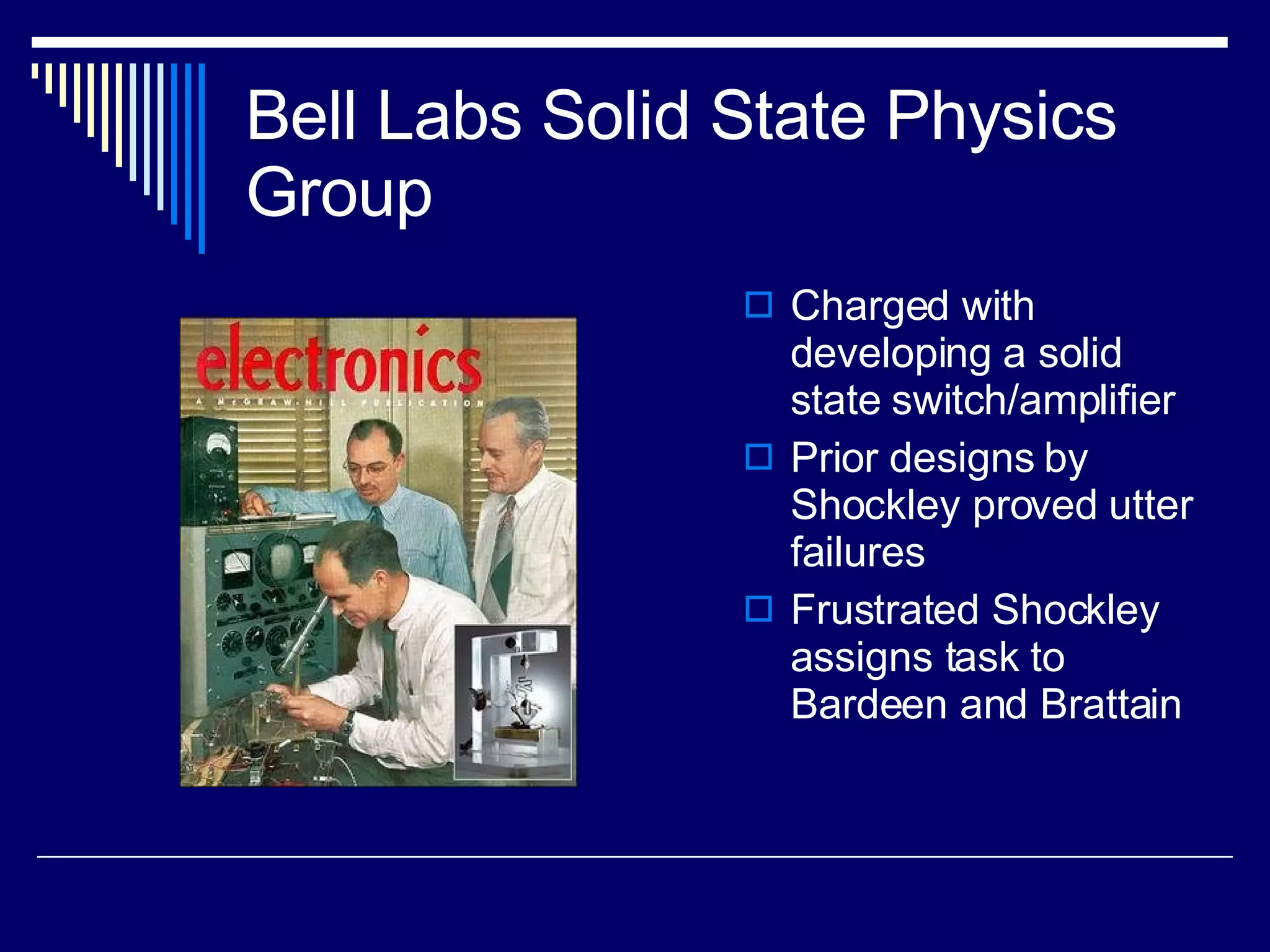 Bell Labs Solid State Physics Group Charged with developing a solid state switch/amplifier Prior designs by Shockley proved utter failures Frustrated Shockley assigns task to Bardeen and Brattain 