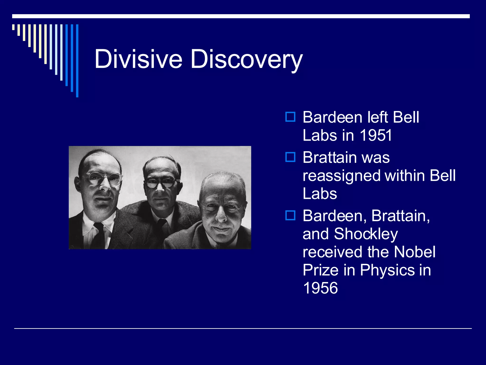 Divisive Discovery Bardeen left Bell Labs in 1951 Brattain was reassigned within Bell Labs Bardeen, Brattain, and Shockley received the Nobel Prize in Physics in 1956 
