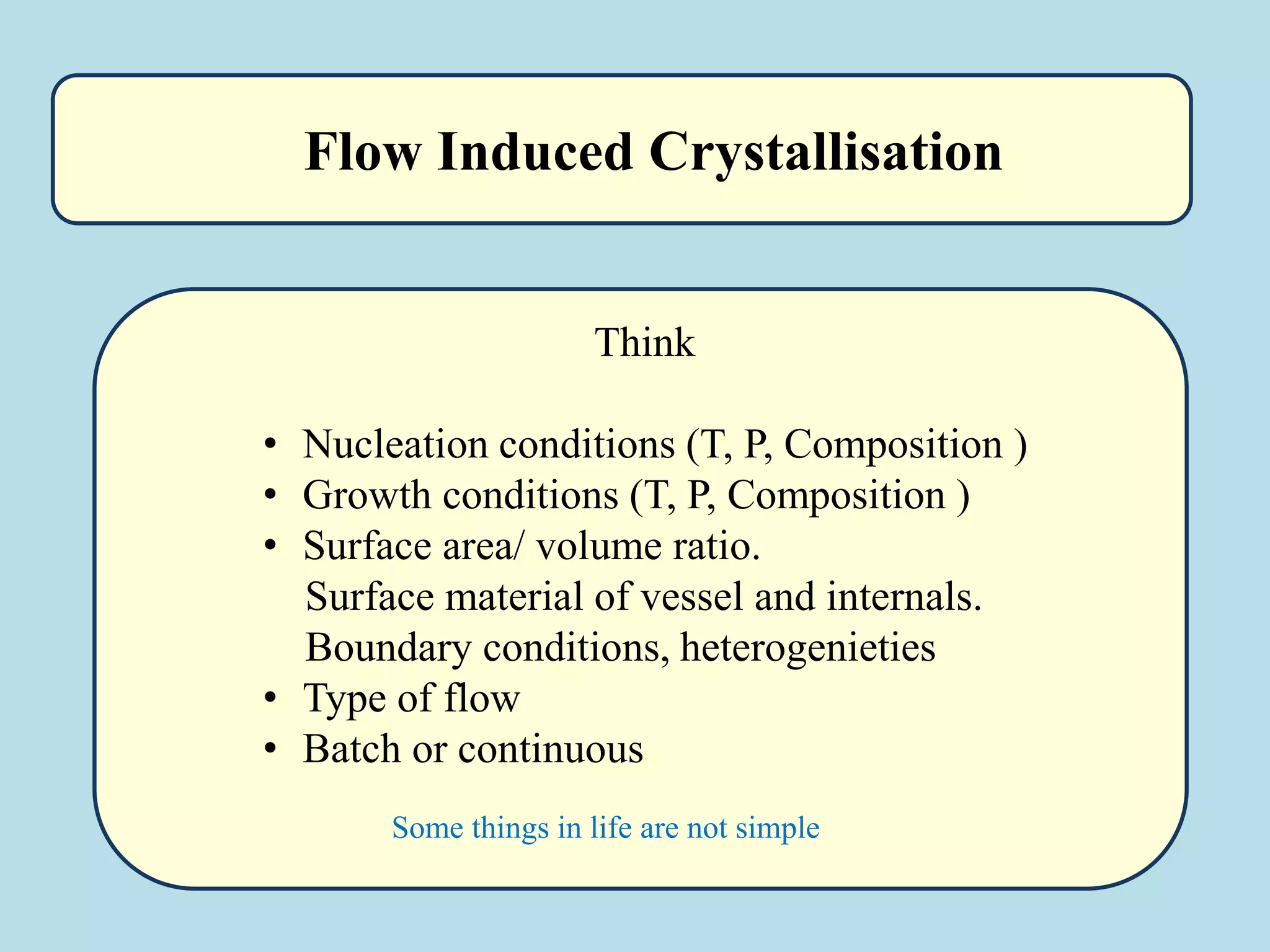 Flow Induced Crystallisation
Some things in life are not simple
Think
• Nucleation conditions (T, P, Composition )
• Growth conditions (T, P, Composition )
• Surface area/ volume ratio.
Surface material of vessel and internals.
Boundary conditions, heterogenieties
• Type of flow
• Batch or continuous
 