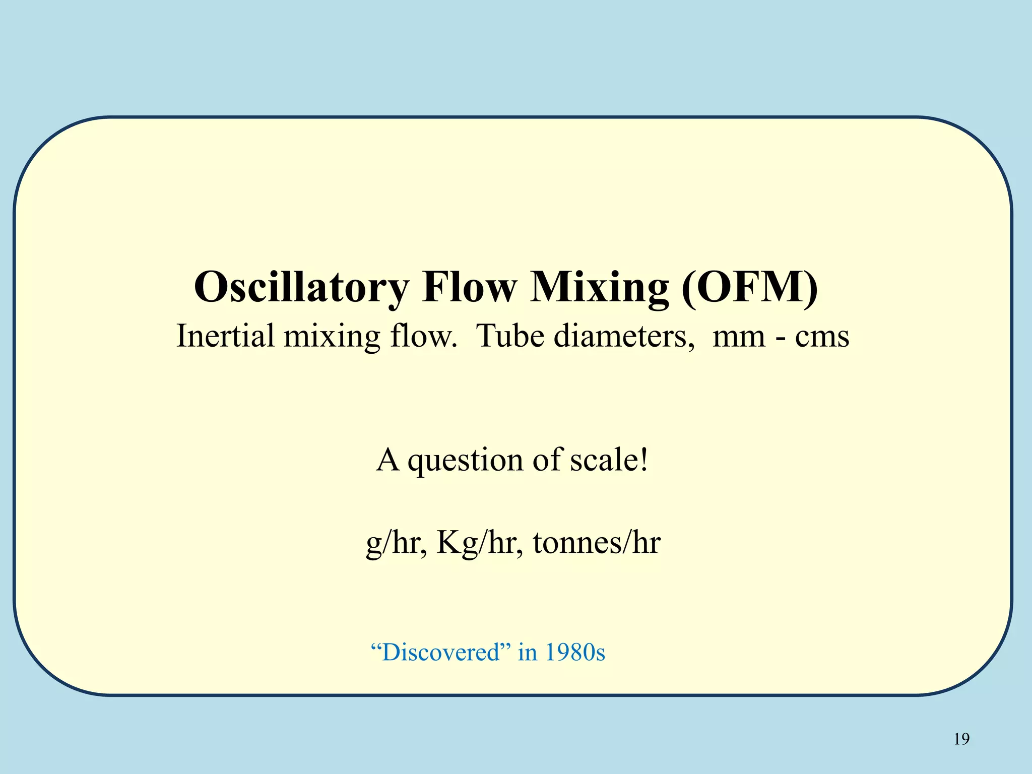 19
Oscillatory Flow Mixing (OFM)
Inertial mixing flow. Tube diameters, mm - cms
A question of scale!
g/hr, Kg/hr, tonnes/hr
“Discovered” in 1980s
 