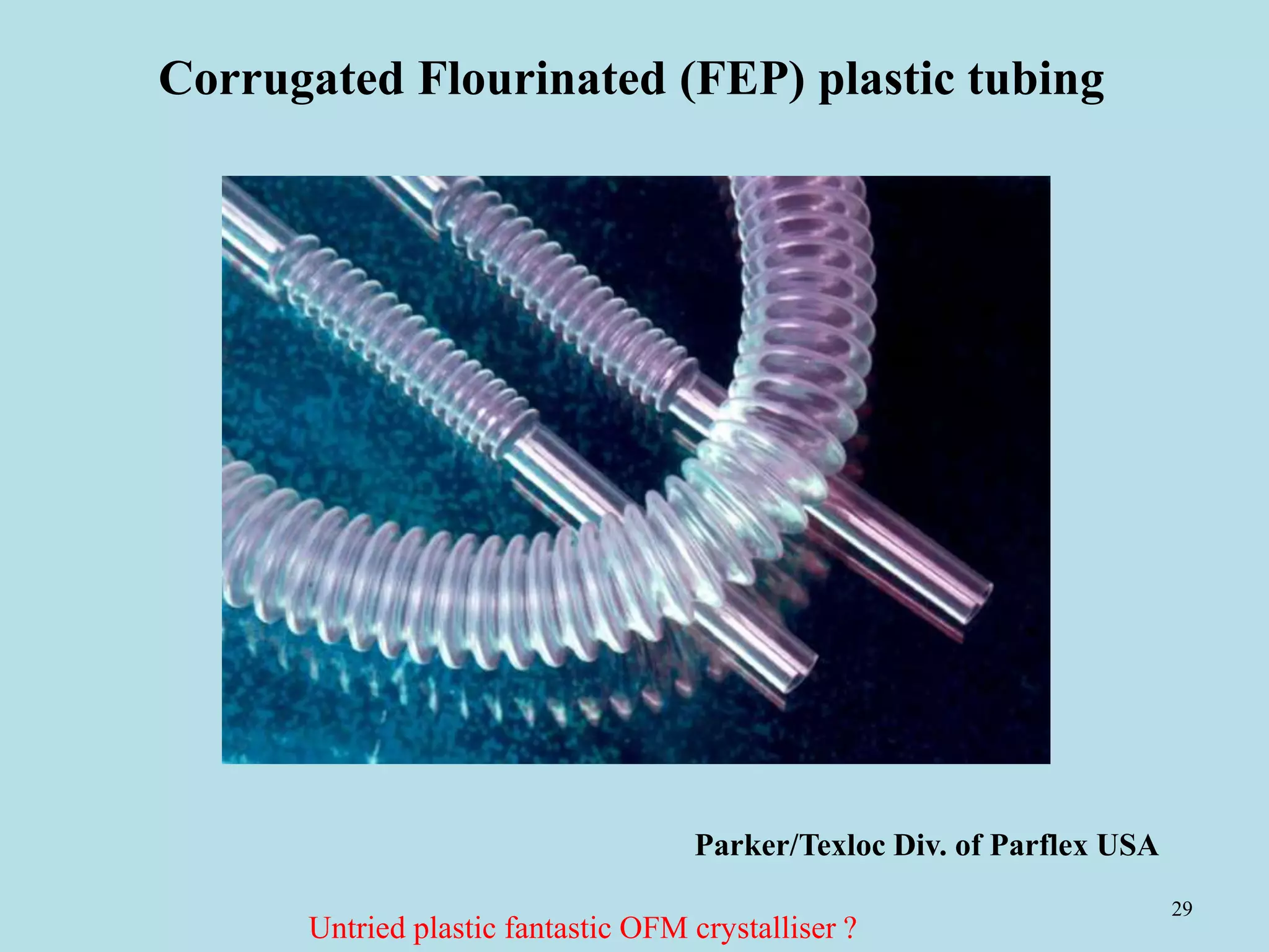 29
Corrugated Flourinated (FEP) plastic tubing
Parker/Texloc Div. of Parflex USA
Untried plastic fantastic OFM crystalliser ?
 