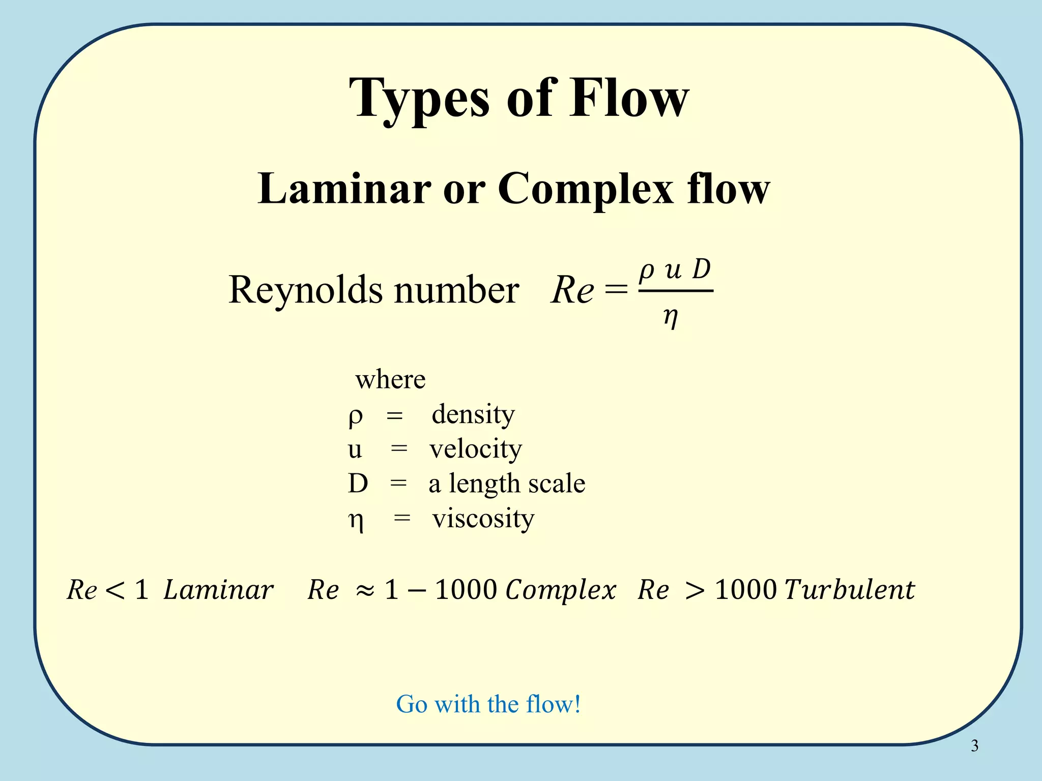 3
Types of Flow
Laminar or Complex flow
Go with the flow!
where
 = density
u = velocity
D = a length scale
h = viscosity
Re < 1 𝐿𝑎𝑚𝑖𝑛𝑎𝑟 𝑅𝑒 ≈ 1 − 1000 𝐶𝑜𝑚𝑝𝑙𝑒𝑥 𝑅𝑒 > 1000 𝑇𝑢𝑟𝑏𝑢𝑙𝑒𝑛𝑡
Reynolds number Re =
𝜌 𝑢 𝐷
𝜂
 