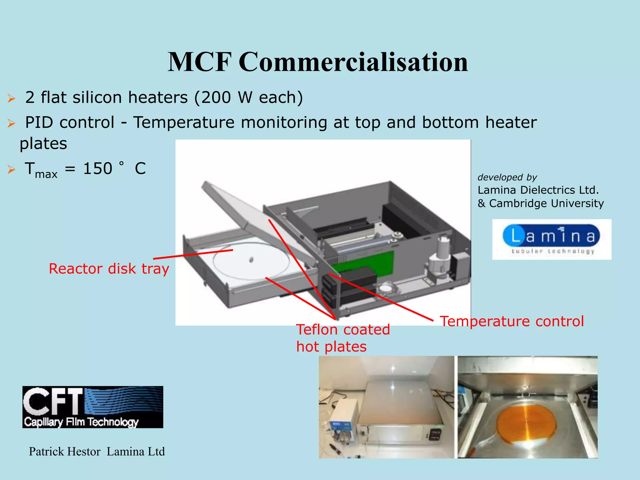 MCF Commercialisation
 2 flat silicon heaters (200 W each)
 PID control - Temperature monitoring at top and bottom heater
plates
 Tmax = 150 °C developed by
Lamina Dielectrics Ltd.
& Cambridge University
Teflon coated
hot plates
Temperature control
Reactor disk tray
Patrick Hestor Lamina Ltd
 