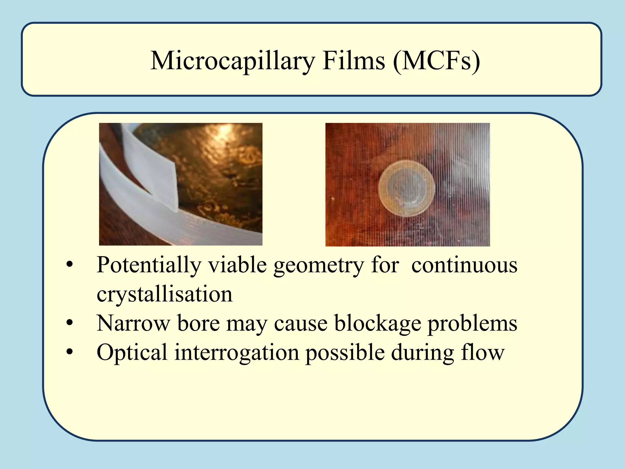 • Potentially viable geometry for continuous
crystallisation
• Narrow bore may cause blockage problems
• Optical interrogation possible during flow
Microcapillary Films (MCFs)
 