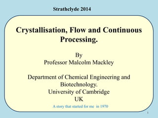 1
Crystallisation, Flow and Continuous
Processing.
By
Professor Malcolm Mackley
Department of Chemical Engineering and
Biotechnology.
University of Cambridge
UK
Strathclyde 2014
A story that started for me in 1970
 