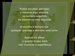 Podes escolher perceber  e resolver algo amanhã,  na semana seguinte, ou mesmo no mês seguinte.  A escolha é sempre tua,  qualquer que seja a decisão, está certa.  Apenas irá afetar  o quanto tempo mais irás vivenciar a experiência. 