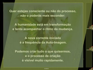 Quer estejas consciente ou não do processo,  não o poderás mais esconder:  A humanidade está em transformação  e tenta acompanhar o ritmo da mudança.  A nova corrente iniciada  é a frequência da Auto-Imagem. Podemos criar tudo o que quisermos,  e o processo de criação  é visível muito rapidamente.  
