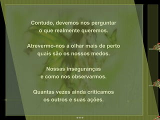 Contudo, devemos nos perguntar  o que realmente queremos.  Atrevermo-nos a olhar mais de perto  quais são os nossos medos.  Nossas inseguranças  e como nos observarmos.  Quantas vezes ainda criticamos  os outros e suas ações.  