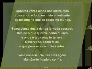 Quantas vezes ainda nos distraímos  colocando o foco no meio envolvente  ou mesmo no que se passa no mundo. Toma consciência da tua jornada pessoal.  Decide o que queres, como queres  e onde o teu coração te leva.  Observa-te, como falas,  o que pensas e como te sentes.  Toma consciência das tuas ações.  Mantém-te ligado e confia. 