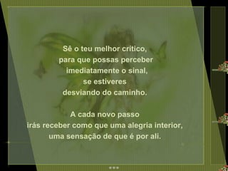 Sê o teu melhor crítico,  para que possas perceber imediatamente o sinal, se estiveres  desviando do caminho.  A cada novo passo  irás receber como que uma alegria interior,  uma sensação de que é por ali.  