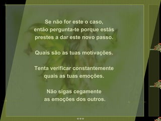 Se não for este o caso,  então pergunta-te porque estás  prestes a dar este novo passo.  Quais são as tuas motivações.  Tenta verificar constantemente  quais as tuas emoções.  Não sigas cegamente  as emoções dos outros. 