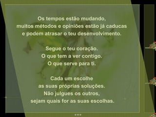 Os tempos estão mudando,  muitos métodos e opiniões estão já caducas  e podem atrasar o teu desenvolvimento.  Segue o teu coração.  O que tem a ver contigo.  O que serve para ti.  Cada um escolhe  as suas próprias soluções.  Não julgues os outros,  sejam quais for as suas escolhas. 