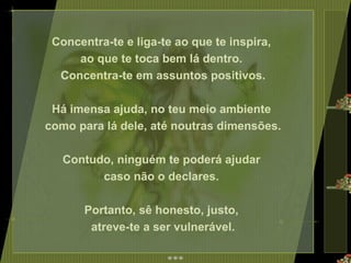 Concentra-te e liga-te ao que te inspira,  ao que te toca bem lá dentro.  Concentra-te em assuntos positivos. Há imensa ajuda, no teu meio ambiente  como para lá dele, até noutras dimensões. Contudo, ninguém te poderá ajudar  caso não o declares.  Portanto, sê honesto, justo,  atreve-te a ser vulnerável. 