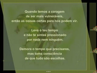 Quando temos a coragem  de ser mais vulneráveis,  então as coisas certas para nós podem vir.  Leva o teu tempo  e não te sintas pressionado por nada nem ninguém.  Demora o tempo que precisares,  mas toma consciência  de que tudo são escolhas. 