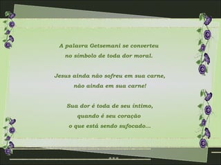 A palavra Getsemani se converteu  no símbolo de toda dor moral.  Jesus ainda não sofreu em sua carne, não ainda em sua carne! Sua dor é toda de seu íntimo, quando é seu coração  o que está sendo sufocado... 