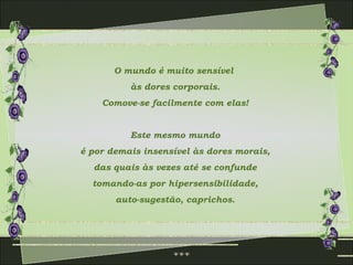 O mundo é muito sensível  às dores corporais. Comove-se facilmente com elas! Este mesmo mundo é por demais insensível às dores morais,  das quais às vezes até se confunde tomando-as por hipersensibilidade, auto-sugestão, caprichos. 
