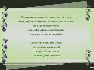 Um aperto no coração, uma dor na alma,  uma profunda tristeza, a sensação de morte,  de algo insuportável,  são estes alguns sentimentos  que expressam a angústia. Diante de uma alta carga  de pressão emocional  a angústia se revela, se manifesta, oprime. 