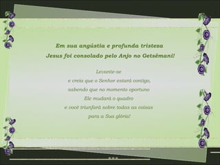 Em sua angústia e profunda tristeza
Jesus foi consolado pelo Anjo no Getsêmani!

                   Levante-se
       e creia que o Senhor estará contigo,
       sabendo que no momento oportuno
              Ele mudará o quadro
      e você triunfará sobre todas as coisas
                para a Sua glória!
 