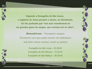 Segundo o Evangelho de São Lucas,
 a angústia de Jesus perante a morte, no Getsêmani,
    foi tão profunda que “seu suor transformou-se
em grandes gotas de sangue, que corriam até ao chão”.


         Hemaditrose – Transpirar sangue
   Fenômeno raro que pode ocorrer em indivíduos
      sob forte stress mental, medo ou pânico.

           Evangelho de São Lucas – 22.39-46
          Evangelho de São Marcos – 14.32-42
          Evangelho de São Mateus – 26.36-46
 