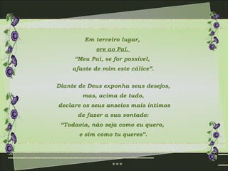 Em terceiro lugar,
            ore ao Pai.
     “Meu Pai, se for possível,
     afaste de mim este cálice”.


Diante de Deus exponha seus desejos,
        mas, acima de tudo,
declare os seus anseios mais íntimos
      de fazer a sua vontade:
 “Todavia, não seja como eu quero,
       e sim como tu queres”.
 