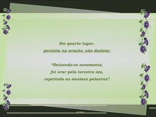 Em quarto lugar,
persista na oração, não desista:


   “Deixando-os novamente,
   foi orar pela terceira vez,
repetindo as mesmas palavras”.
 