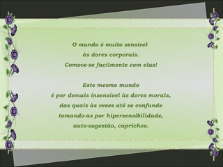 O mundo é muito sensível
às dores corporais.
Comove-se facilmente com elas!
Este mesmo mundo
é por demais insensível às dores morais,
das quais às vezes até se confunde
tomando-as por hipersensibilidade,
auto-sugestão, caprichos.
 