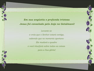 Em sua angústia e profunda tristeza
Jesus foi consolado pelo Anjo no Getsêmani!
Levante-se
e creia que o Senhor estará contigo,
sabendo que no momento oportuno
Ele mudará o quadro
e você triunfará sobre todas as coisas
para a Sua glória!
 