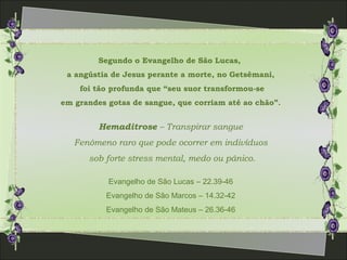 Segundo o Evangelho de São Lucas,
a angústia de Jesus perante a morte, no Getsêmani,
foi tão profunda que “seu suor transformou-se
em grandes gotas de sangue, que corriam até ao chão”.
Hemaditrose – Transpirar sangue
Fenômeno raro que pode ocorrer em indivíduos
sob forte stress mental, medo ou pânico.
Evangelho de São Lucas – 22.39-46
Evangelho de São Marcos – 14.32-42
Evangelho de São Mateus – 26.36-46
 