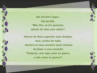 Em terceiro lugar,
ore ao Pai.
“Meu Pai, se for possível,
afaste de mim este cálice”.
Diante de Deus exponha seus desejos,
mas, acima de tudo,
declare os seus anseios mais íntimos
de fazer a sua vontade:
“Todavia, não seja como eu quero,
e sim como tu queres”.
 