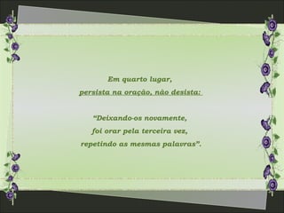Em quarto lugar,
persista na oração, não desista:
“Deixando-os novamente,
foi orar pela terceira vez,
repetindo as mesmas palavras”.
 