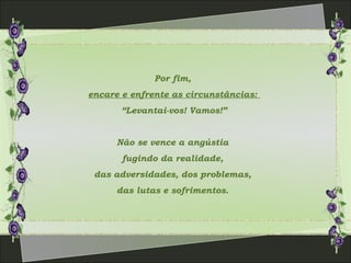 Por fim,
encare e enfrente as circunstâncias:
“Levantai-vos! Vamos!”
Não se vence a angústia
fugindo da realidade,
das adversidades, dos problemas,
das lutas e sofrimentos.
 
