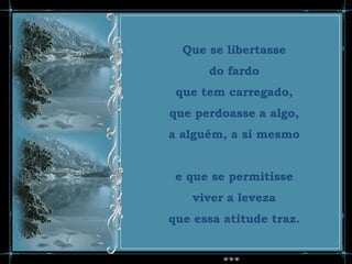 Que se libertasse
      do fardo
 que tem carregado,
que perdoasse a algo,
a alguém, a si mesmo


 e que se permitisse
    viver a leveza
que essa atitude traz.
 