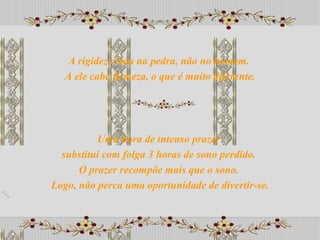 Uma hora de intenso prazer  substitui com folga 3 horas de sono perdido.  O prazer recompõe mais que o sono.  Logo, não perca uma oportunidade de divertir-se. A rigidez é boa na pedra, não no homem.  A ele cabe firmeza, o que é muito diferente. 