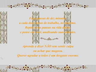 Aprenda a dizer NÃO sem sentir culpa ou achar que magoou.  Querer agradar a todos é um desgaste enorme. Faça pausas de dez minutos  a cada duas horas de trabalho, no máximo.  Repita essas pausas na vida diária  e pense em você, analisando suas atitudes. 