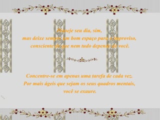Concentre-se em apenas uma tarefa de cada vez.  Por mais ágeis que sejam os seus quadros mentais,  você se exaure. Planeje seu dia, sim,  mas deixe sempre um bom espaço para o improviso,  consciente de que nem tudo depende de você. 