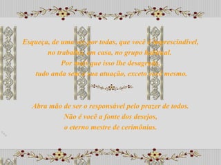 Abra mão de ser o responsável pelo prazer de todos. Não é você a fonte dos desejos,  o eterno mestre de cerimônias. Esqueça, de uma vez por todas, que você é imprescindível, no trabalho, em casa, no grupo habitual.  Por mais que isso lhe desagrade, tudo anda sem a sua atuação, exceto você mesmo. 