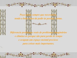 Diferencie problemas reais de problemas imaginários e elimine-os porque são pura perda de tempo  e ocupam um espaço mental precioso  para coisas mais importantes. Peça ajuda sempre que necessário,  tendo o bom senso de pedir às pessoas certas. 