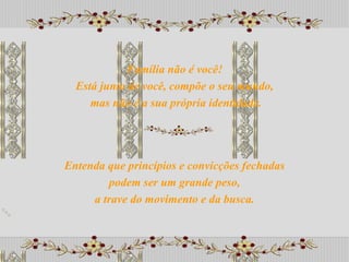 Entenda que princípios e convicções fechadas podem ser um grande peso,  a trave do movimento e da busca. Família não é você! Está junto de você, compõe o seu mundo, mas não é a sua própria identidade. 
