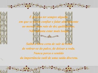 Saiba a hora certa de sair de cena de retirar-se do palco, de deixar a roda.  Nunca perca o sentido  da importância sutil de uma saída discreta. É preciso ter sempre alguém  em que se possa confiar e falar abertamente  ao menos num raio de dez quilômetros.  Não adianta estar mais longe. 