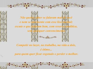 Competir no lazer, no trabalho, na vida a dois,  é ótimo...  para quem quer ficar esgotado e perder o melhor. Não queira saber se falaram mal de você  e nem se atormente com esse lixo mental;  escute o que falaram bem, com reserva analítica,  sem qualquer convencimento. 