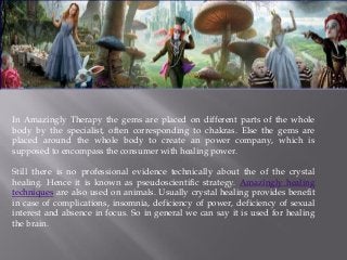 In Amazingly Therapy the gems are placed on different parts of the whole
body by the specialist, often corresponding to chakras. Else the gems are
placed around the whole body to create an power company, which is
supposed to encompass the consumer with healing power.
Still there is no professional evidence technically about the of the crystal
healing. Hence it is known as pseudoscientific strategy. Amazingly healing
techniques are also used on animals. Usually crystal healing provides benefit
in case of complications, insomnia, deficiency of power, deficiency of sexual
interest and absence in focus. So in general we can say it is used for healing
the brain.
 
