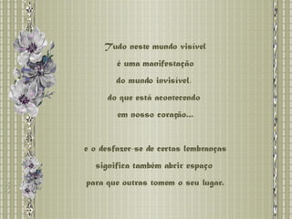 Tudo neste mundo visível é uma manifestação  do mundo invisível,  do que está acontecendo  em nosso coração... e o desfazer-se de certas lembranças significa também abrir espaço  para que outras tomem o seu lugar. 