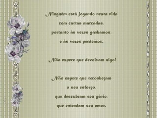 Ninguém está jogando nesta vida  com cartas marcadas,  portanto às vezes ganhamos,  e às vezes perdemos.  Não espere que devolvam algo! Não espere que reconheçam  o seu esforço,  que descubram seu gênio,  que entendam seu amor.  