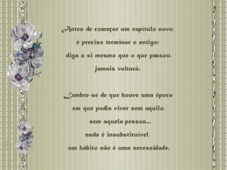 Antes de começar um capítulo novo,  é preciso terminar o antigo:  diga a si mesmo que o que passou, jamais voltará.  Lembre-se de que houve uma época  em que podia viver sem aquilo, sem aquela pessoa... nada é insubstituível,  um hábito não é uma necessidade. 